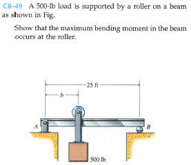 C8-49 A 500-lb load is supported by a roller on a beam
as shown in Fig.
Show that the maximum bending moment in the beam
occurs at the roller.
-25 ft-
A
B
500 lb
