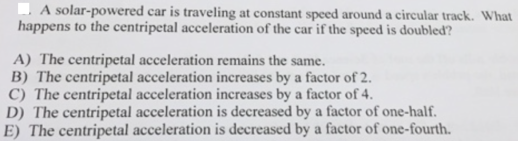 A solar-powered car is traveling at constant speed around a circular track. What
happens to the centripetal acceleration of the car if the speed is doubled?
A) The centripetal acceleration remains the same.
B) The centripetal acceleration increases by a factor of 2.
C) The centripetal acceleration increases by a factor of 4.
D) The centripetal acceleration is decreased by a factor of one-half.
E) The centripetal acceleration is decreased by a factor of one-fourth.
