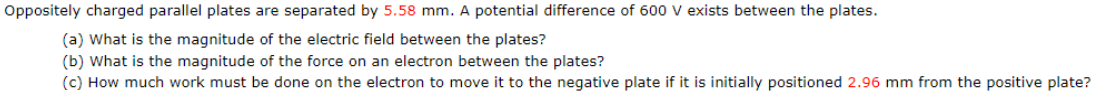 Oppositely charged parallel plates are separated by 5.58 mm. A potential difference of 600 V exists between the plates.
(a) What is the magnitude of the electric field between the plates?
(b) What is the magnitude of the force on an electron between the plates?
(c) How much work must be done on the electron to move it to the negative plate if it is initially positioned 2.96 mm from the positive plate?
