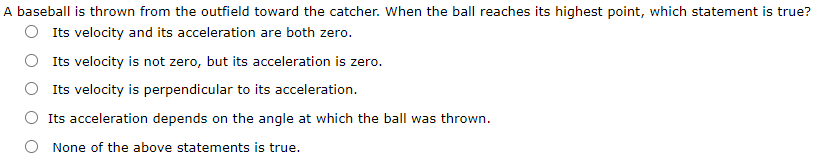 A baseball is thrown from the outfield toward the catcher. When the ball reaches its highest point, which statement is true?
O Its velocity and its acceleration are both zero.
Its velocity is not zero, but its acceleration is zero.
Its velocity is perpendicular to its acceleration.
Its acceleration depends on the angle at which the ball was thrown.
O None of the above statements is true.
