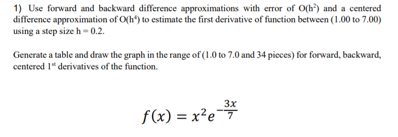 1) Use forward and backward difference approximations with error of O(h³) and a centered
difference approximation of O(h*) to estimate the first derivative of function between (1.00 to 7.00)
using a step size h = 0.2.
Generate a table and draw the graph in the range of (1.0 to 7.0 and 34 pieces) for forward, backward,
centered 1“ derivatives of the function.
3x
f (x) = x²e
