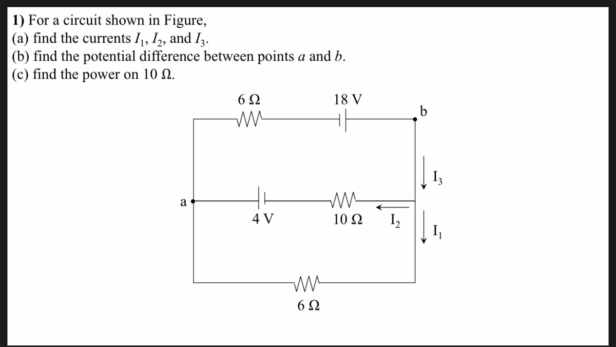 1) For a circuit shown in Figure,
(a) find the currents Ij, I,, and Iz.
(b) find the potential difference between points a and b.
(c) find the power on 10 Q.
6Ω
18 V
I3
a
4 V
10 Ω
I,
I
6Ω
