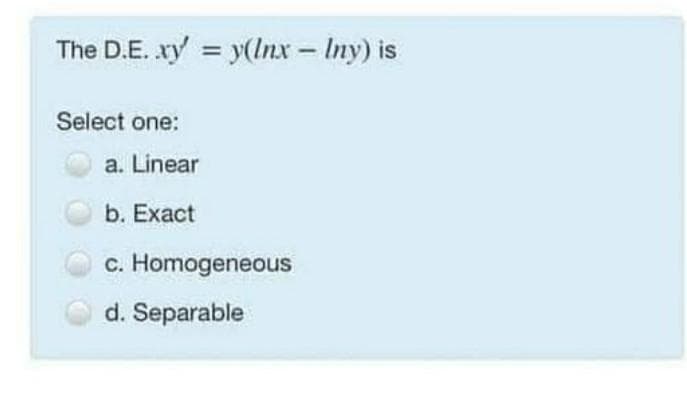 The D.E. xy = y(Inx - Iny) is
Select one:
a. Linear
b. Exact
c. Homogeneous
d. Separable
