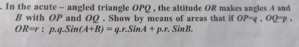 . In the acute- angled triangle OPQ, the altitude OR makes angles A and
B with OP and OQ. Show by means of areas that if OP-q, 0Q-p,
OR=r: p.q.Sin(A+B) = q.r.SinA +p.r. SinB.
