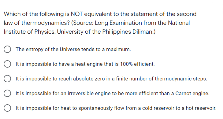 Which of the following is NOT equivalent to the statement of the second
law of thermodynamics? (Source: Long Examination from the National
Institute of Physics, University of the Philippines Diliman.)
The entropy of the Universe tends to a maximum.
It is impossible to have a heat engine that is 100% efficient.
It is impossible to reach absolute zero in a finite number of thermodynamic steps.
It is impossible for an irreversible engine to be more efficient than a Carnot engine.
It is impossible for heat to spontaneously flow from a cold reservoir to a hot reservoir.
