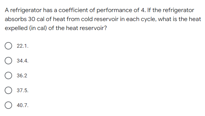 A refrigerator has a coefficient of performance of 4. If the refrigerator
absorbs 30 cal of heat from cold reservoir in each cycle, what is the heat
expelled (in cal) of the heat reservoir?
22.1.
34.4.
36.2
37.5.
O 40.7.
