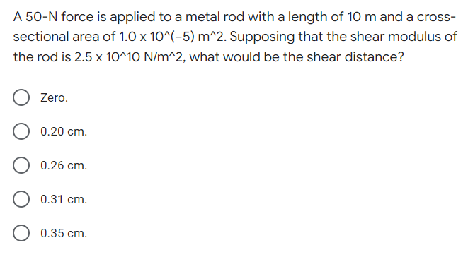 A 50-N force is applied to a metal rod with a length of 10 m and a cross-
sectional area of 1.0 x 10^(-5) m^2. Supposing that the shear modulus of
the rod is 2.5 x 10^10 N/m^2, what would be the shear distance?
Zero.
0.20 cm.
0.26 cm.
0.31 cm.
0.35 cm.
