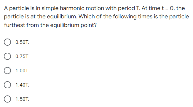 A particle is in simple harmonic motion with period T. At time t = 0, the
particle is at the equilibrium. Which of the following times is the particle
furthest from the equilibrium point?
0.50T.
0.75T
1.00T.
1.40T.
1.50T.
