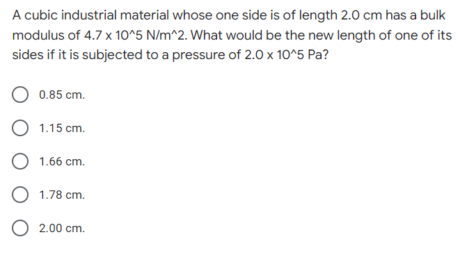 A cubic industrial material whose one side is of length 2.0 cm has a bulk
modulus of 4.7 x 10^5 N/m^2. What would be the new length of one of its
sides if it is subjected to a pressure of 2.0 x 10^5 Pa?
0.85 cm.
1.15 cm.
1.66 cm.
1.78 cm.
2.00 cm.
