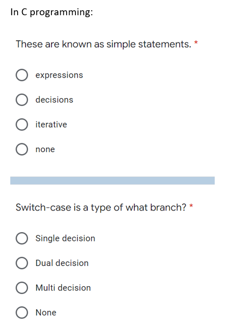 In C programming:
These are known as simple statements. *
expressions
decisions
iterative
none
Switch-case is a type of what branch? *
Single decision
Dual decision
Multi decision
None
