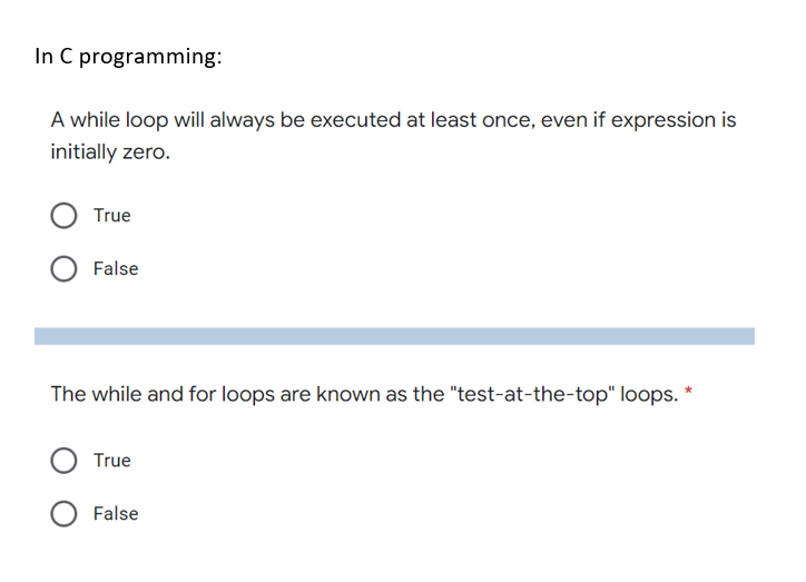 In C programming:
A while loop will always be executed at least once, even if expression is
initially zero.
True
False
The while and for loops are known as the "test-at-the-top" loops. *
True
False
