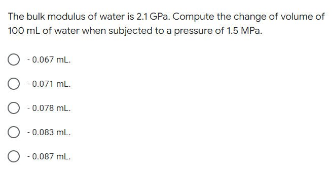 The bulk modulus of water is 2.1 GPa. Compute the change of volume of
100 mL of water when subjected to a pressure of 1.5 MPa.
- 0.067 mL.
- 0.071 mL.
- 0.078 mL.
- 0.083 mL.
- 0.087 mL.
