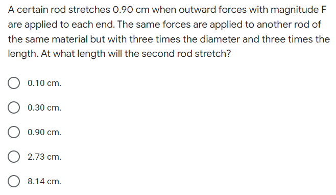 A certain rod stretches 0.90 cm when outward forces with magnitude F
are applied to each end. The same forces are applied to another rod of
the same material but with three times the diameter and three times the
length. At what length will the second rod stretch?
0.10 cm.
0.30 cm.
0.90 cm.
2.73 cm.
8.14 cm.
