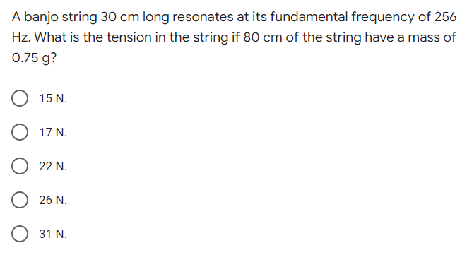 A banjo string 30 cm long resonates at its fundamental frequency of 256
Hz. What is the tension in the string if 80 cm of the string have a mass of
0.75 g?
15 N.
17 N.
22 N.
26 N.
31 N.
