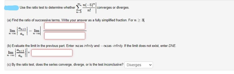 n(-5)"|
Use the ratio test to determine whether
converges or diverges.
n!
(a) Find the ratio of successive terms. Write your answer as a fully simplified fraction. For n > 3,
an+1
lim
lim
(b) Evaluate the limit in the previous part. Enter ool as infinity and -oolas -infinity. If the limit does not exist, enter DNE.
ant1
lim
an
(c) By the ratio test, does the series converge, diverge, or is the test inconclusive? Diverges
