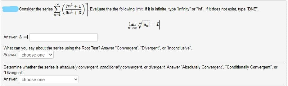 7n3 +1
Consider the series
Evaluate the the following limit. If it is infinite, type "infinity" or "inf". If it does not exist, type "DNE".
бn3 + 3
lim lal
n-00
Answer: L =|
What can you say about the series using the Root Test? Answer "Convergent", "Divergent", or "Inconclusive".
Answer: choose one
Determine whether the series is absolutely convergent, conditionally convergent, or divergent. Answer "Absolutely Convergent", "Conditionally Convergent", or
"Divergent".
Answer: choose one
