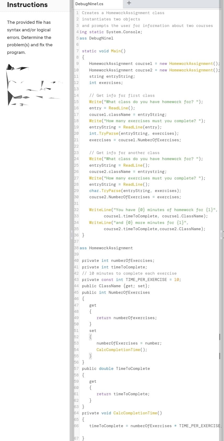 Instructions
DebugNine1.cs
+
1 Creates a HomeworkAssignment class
2 instantiates two objects
The provided file has
3 and prompts the user for information about two courses
syntax and/or logical
4 ing static System.Console;
errors. Determine the
5 ass DebugNinel
problem(s) and fix the
7 static void Main()
program.
8 {
HomeworkAssignment coursel = new HomeworkAssignment();
HomeworkAssignment course2 = new HomeworkAssignment();
10
11
12
string entrySstring;
int exercises;
13
14
// Get info for first class
Write("What class do you have homework for? ");
15
16
entry = ReadLine();
17
18
coursel.className = entryString;
Write("How many exercises must you complete? ");
entryString = ReadLine(entry);
int.TryParse (entryString, exercises);
19
20
21
22
23
24
25
exercises = coursel.NumberOfExercises;
// Get info for another class
Write("What class do you have homework for? ");
entryString = ReadLine();
26
course2.className = entrystring;
27
Write("How many exercises must you complete? ");
28
29
entryString = ReadLine();
char. TryParse(entryString, exercises);
30
31
32
33
34
course2.NumberofExercises = exercises;
Writeline ("You have {0} minutes of homework for {1}",
coursel.timeToComplete, coursel.ClassName);
Writeline("and {0} more minutes for {1}",
course2.timeToComplete, course2.ClassName);
36 }
37
38 ass HomeworkAssignment
39
40 private int numberofExercises;
41 private int timeToComplete;
42 // 10 minutes to complete each exercise
43 private const int TIME_PER_EXERCISE = 10;
44 public ClassName {get; set};
45 public int NumberofExercises
46 {
47
get
48
{
49
50
return numberOfexercises;
}
51
52
set
53
numberofExercises = number;
54
55
56 }
57 public double TimeToComplete
58 {
59
60
CalcCompletionTime();
get
{
61
62
63 }
64 private void CalcCompletionTime()
65 {
66
return timeToComplete;
}
timeToComplete = numberofExercises * TIME_PER_EXERCISE,
67 }
