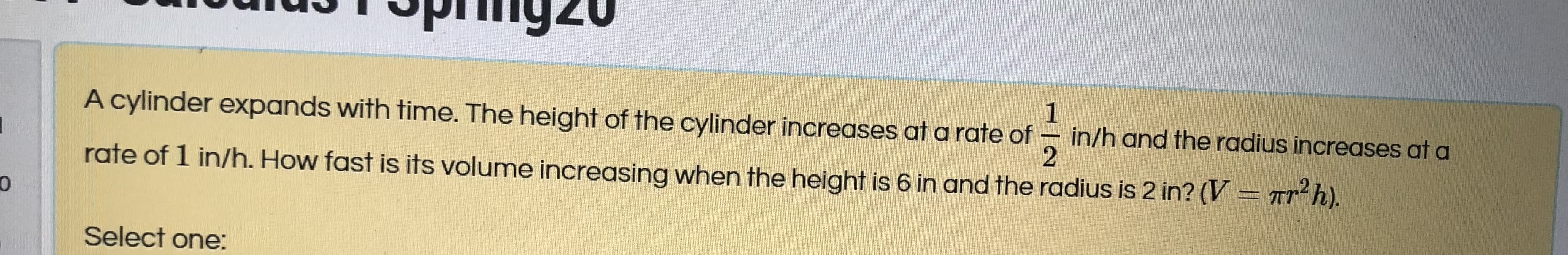 A cylinder expands with time. The height of the cylinder increases at a rate of
1
in/h and the radius increases at a
ate of 1 in/h. How fast is its volume increasing when the height is 6 in and the radius is 2 in? (V = Tr²h).
