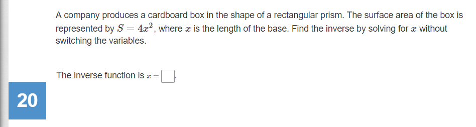 A company produces a cardboard box in the shape of a rectangular prism. The surface area of the box is
represented by S = 4x², where æ is the length of the base. Find the inverse by solving for æ without
switching the variables.
The inverse function is a =
20
