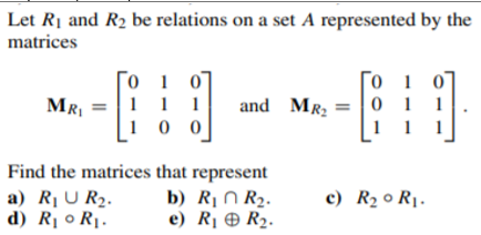 Let R1 and R2 be relations on a set A represented by the
matrices
0 1 0
1 1 1
1 0 0
Го 1 0
0 1 1
MRI
and MR2
Find the matrices that represent
a) R¡ U R2.
d) R¡ 0 R1.
b) R¡ N R2.
e) R¡ O R2.
c) R2 o R1.
