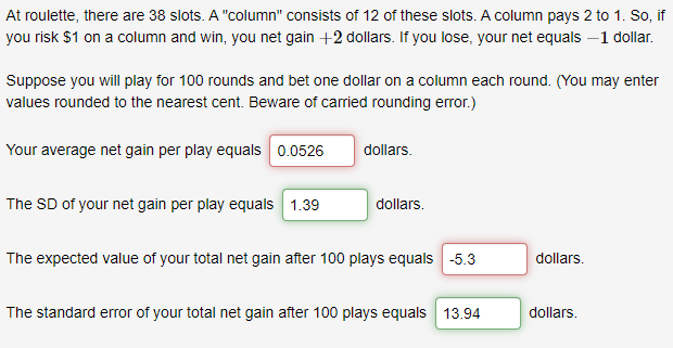 At roulette, there are 38 slots. A "column" consists of 12 of these slots. A column pays 2 to 1. So, if
you risk $1 on a column and win, you net gain +2 dollars. If you lose, your net equals –1 dollar.
Suppose you will play for 100 rounds and bet one dollar on a column each round. (You may enter
values rounded to the nearest cent. Beware of carried rounding error.)
Your average net gain per play equals 0.0526
dollars.
The SD of your net gain per play equals 1.39
dollars.
The expected value of your total net gain after 100 plays equals -5.3
dollars.
The standard error of your total net gain after 100 plays equals 13.94
dollars.
