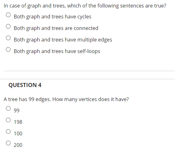 In case of graph and trees, which of the following sentences are true?
Both graph and trees have cycles
Both graph and trees are connected
O Both graph and trees have multiple edges
Both graph and trees have self-loops
QUESTION 4
A tree has 99 edges. How many vertices does it have?
99
198
100
200
