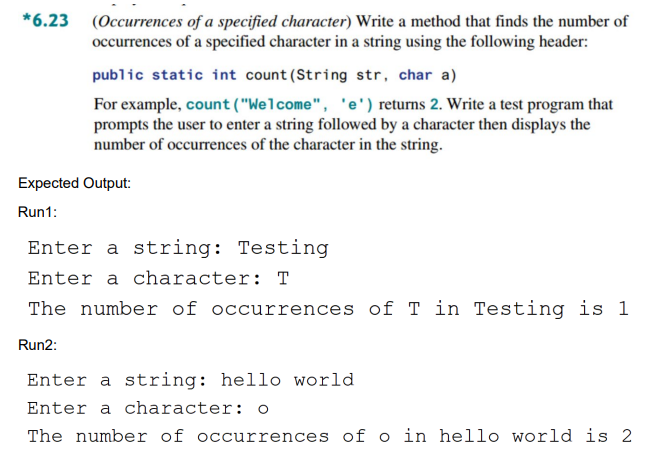 *6.23 (Occurrences of a specified character) Write a method that finds the number of
occurrences of a specified character in a string using the following header:
public static int count (String str, char a)
For example, count ("Welcome", 'e') returns 2. Write a test program that
prompts the user to enter a string followed by a character then displays the
number of occurrences of the character in the string.
Expected Output:
Run1:
Enter a string: Testing
Enter a character: T
The number of occurrences of T in Testing is 1
Run2:
Enter a string: hello world
Enter a character: o
The number of occurrences of o in hello world is 2
