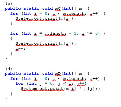 (c)
public static void mC (int [] m) {
for (int i = 0; i < metenath; i++) {
System.out.print (m[i]);
}
for (int i = m.length - 1; i >= 0; )
{
System.out.print (m[i]);
}
}
(d)
public static void mD (int[] m) {
for (int i = 0; i < mtenath; i++) {
for (int j = 0; j < i; itt)
System.out.print (m[i]
* m[j]);
wwwm
}
}
