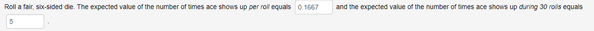 Roll a fair, six-sided die. The expected value of the number of times ace shows up per roll equals 0.1667
and the expected value of the number of times ace shows up during 30 rolls equals
