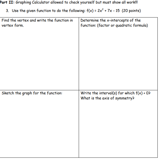 Part II: Graphing Calculator allowed to check yourself but must show all work!!
3. Use the given function to do the following: f(x) = 2x² + 7x - 15 (20 points)
Find the vertex and write the function in
Determine the x-intercepts of the
function: (factor or quadratic formula)
vertex form.
Sketch the graph for the function:
Write the interval(s) for which f(x) > 0?
What is the axis of symmetry?
