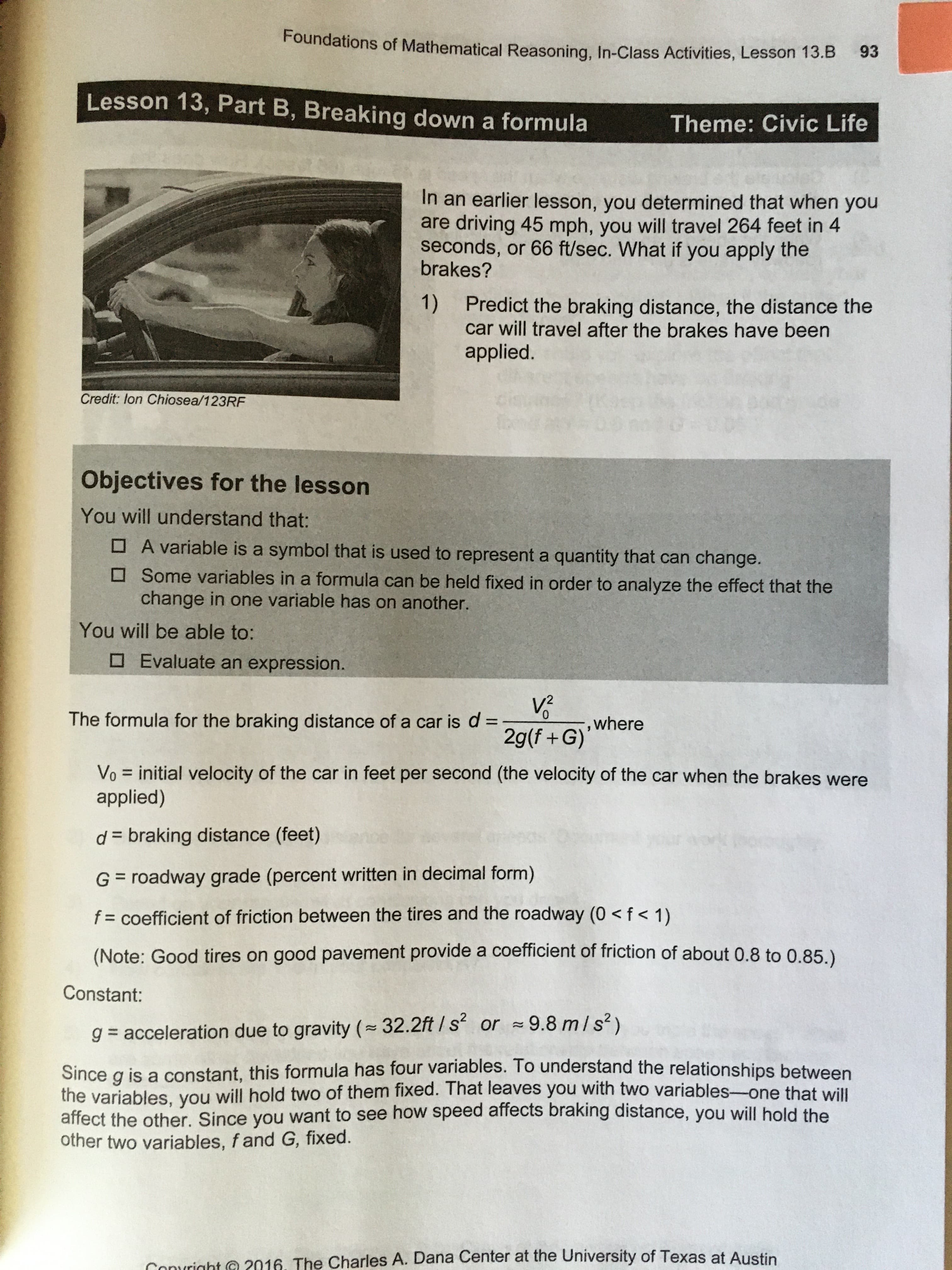 Foundations of Mathematical Reasoning, In-Class Activities, Lesson 13.B
93
Lesson 13, Part B, Breaking down a formula
Theme: Civic Life
In an earlier lesson, you determined that when you
are driving 45 mph, you will travel 264 feet in 4
seconds, or 66 ft/sec. What if you apply the
brakes?
1)
Predict the braking distance, the distance the
car will travel after the brakes have been
applied.
Credit: lon Chiosea/123RF
Objectives for the lesson
You will understand that:
O A variable is a symbol that is used to represent a quantity that can change.
O Some variables in a formula can be held fixed in order to analyze the effect that the
change in one variable has on another.
You will be able to:
O Evaluate an expression.
The formula for the braking distance of a car is d =
0.
,where
%3D
2g(f +G)
Vo = initial velocity of the car in feet per second (the velocity of the car when the brakes were
applied)
%3D
d = braking distance (feet)
G = roadway grade (percent written in decimal form)
f = coefficient of friction between the tires and the roadway (0 < f < 1)
(Note: Good tires on good pavement provide a coefficient of friction of about 0.8 to 0.85.)
Constant:
g = acceleration due to gravity (32.2ft / s or 9.8 m/s²)
Since g is a constant, this formula has four variables. To understand the relationships between
the variables. you will hold two of them fixed. That leaves you with two variables-one that will
affect the other. Since you want to see how speed affects braking distance, you will hold the
other two variables, f and G, fixed.
Convright C 2016. The Charles A. Dana Center at the University of Texas at Austin
