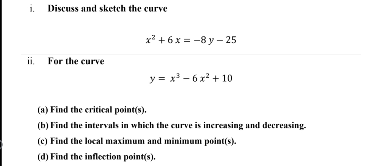 i. Discuss and sketch the curve
x² + 6 x = -8 y – 25
ii.
For the curve
y = x³ – 6 x² + 10
(a) Find the critical point(s).
(b) Find the intervals in which the curve is increasing and decreasing.
(c) Find the local maximum and minimum point(s).
(d) Find the inflection point(s).
