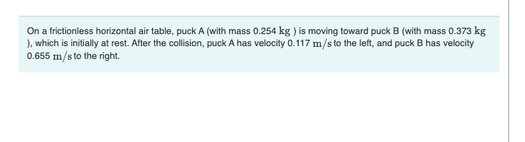 On a frictionless horizontal air table, puck A (with mass 0.254 kg ) is moving toward puck B (with mass 0.373 kg
), which is initially at rest. After the collision, puck A has velocity 0.117 m/s to the left, and puck B has velocity
0.655 m/s to the right.

