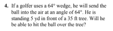 4. If a golfer uses a 64° wedge, he will send the
ball into the air at an angle of 64°. He is
standing 5 yd in front of a 35 ft tree. Will he
be able to hit the ball over the tree?