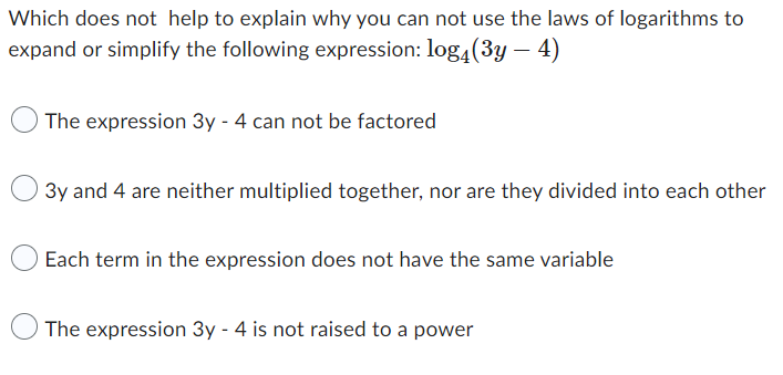 Which does not help to explain why you can not use the laws of logarithms to
expand or simplify the following expression: log4(3y - 4)
The expression 3y - 4 can not be factored
3y and 4 are neither multiplied together, nor are they divided into each other
Each term in the expression does not have the same variable
The expression 3y - 4 is not raised to a power