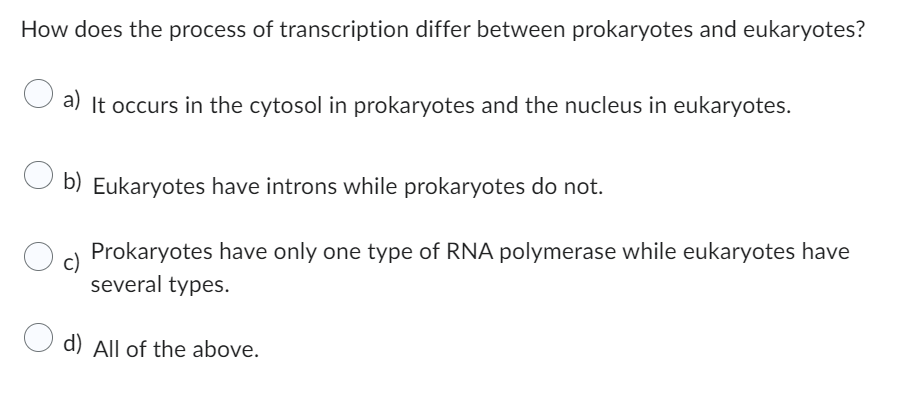How does the process of transcription differ between prokaryotes and eukaryotes?
a) It occurs in the cytosol in prokaryotes and the nucleus in eukaryotes.
O b) Eukaryotes have introns while prokaryotes do not.
c)
Prokaryotes have only one type of RNA polymerase while eukaryotes have
several types.
d) All of the above.