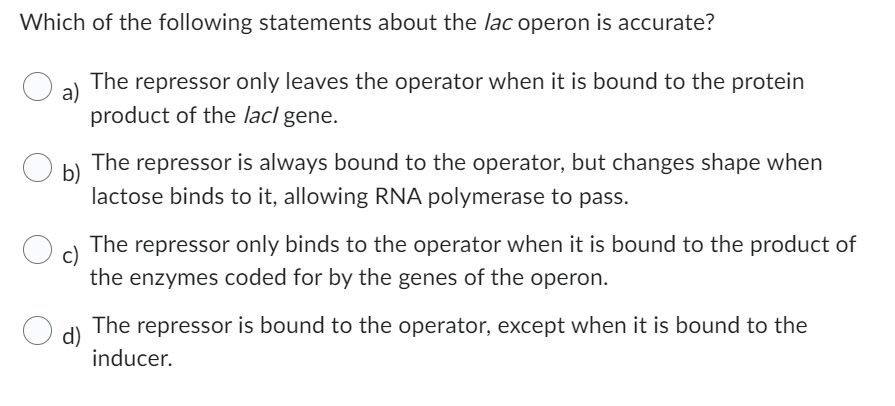 Which of the following statements about the lac operon is accurate?
a) The repressor only leaves the operator when it is bound to the protein
product of the lacl gene.
b)
The repressor is always bound to the operator, but changes shape when
lactose binds to it, allowing RNA polymerase to pass.
c)
The repressor only binds to the operator when it is bound to the product of
the enzymes coded for by the genes of the operon.
d)
The repressor is bound to the operator, except when it is bound to the
inducer.