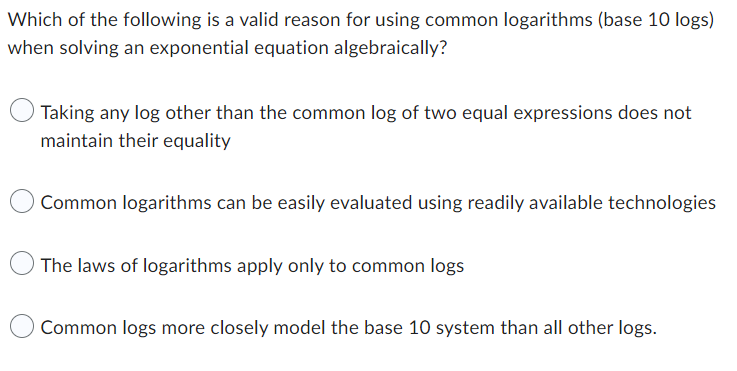 Which of the following is a valid reason for using common logarithms (base 10 logs)
when solving an exponential equation algebraically?
Taking any log other than the common log of two equal expressions does not
maintain their equality
Common logarithms can be easily evaluated using readily available technologies
The laws of logarithms apply only to common logs
Common logs more closely model the base 10 system than all other logs.