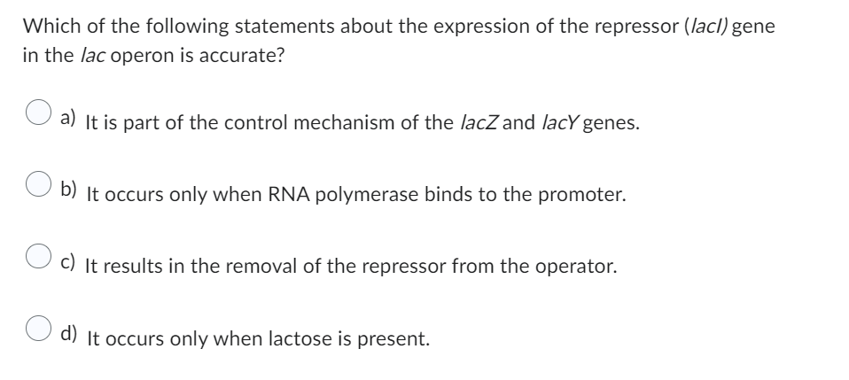 Which of the following statements about the expression of the repressor (lacl) gene
in the lac operon is accurate?
a) It is part of the control mechanism of the lacZ and lacy genes.
b) It occurs only when RNA polymerase binds to the promoter.
c) It results in the removal of the repressor from the operator.
d) It occurs only when lactose is present.