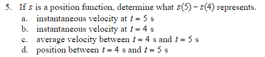5. If s is a position function, determine what s(5)-s(4) represents.
a. instantaneous velocity at t = 5 s
b. instantaneous velocity at t = 4 s
C. average velocity between t = 4 s and t = 5 s
d. position between t = 4 s and t = 5 s