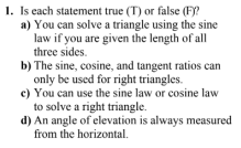 1. Is each statement true (T) or false (F)?
a) You can solve a triangle using the sine
law if you are given the length of all
three sides.
b) The sine, cosine, and tangent ratios can
only be used for right triangles.
c) You can use the sine law or cosine law
to solve a right triangle.
d) An angle of elevation is always measured
from the horizontal.