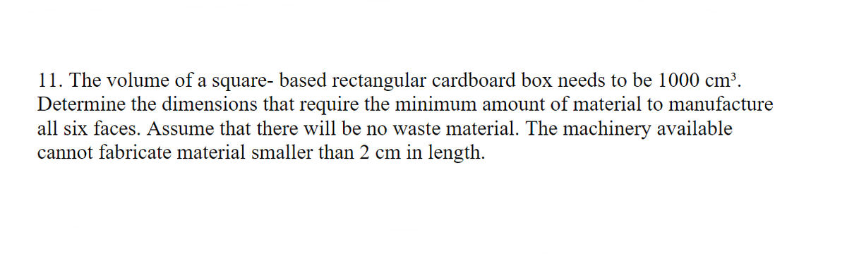 11. The volume of a square- based rectangular cardboard box needs to be 1000 cm³.
Determine the dimensions that require the minimum amount of material to manufacture
all six faces. Assume that there will be no waste material. The machinery available
cannot fabricate material smaller than 2 cm in length.