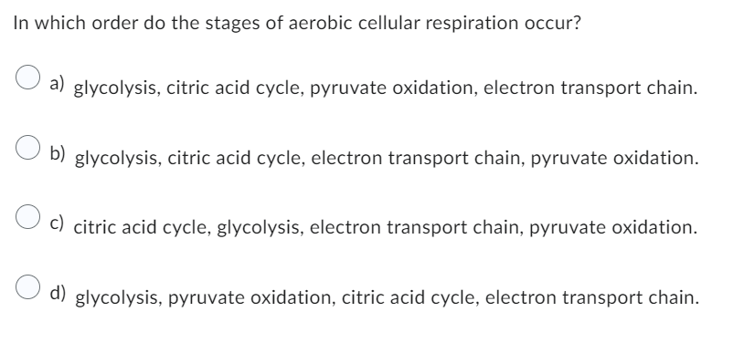 In which order do the stages of aerobic cellular respiration occur?
a) glycolysis, citric acid cycle, pyruvate oxidation, electron transport chain.
b) glycolysis, citric acid cycle, electron transport chain, pyruvate oxidation.
c) citric acid cycle, glycolysis, electron transport chain, pyruvate oxidation.
d)
glycolysis, pyruvate oxidation, citric acid cycle, electron transport chain.