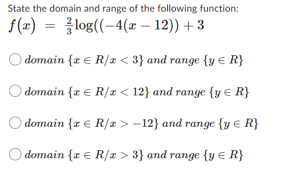 State the domain and range of the following function:
ƒ(x) = -log((−4(x − 12)) + 3
O domain {x E R/x < 3} and range {y ≤ R}
domain {x € R/x < 12} and range {y < R}
domain {x R/x>-12} and range {y ≤ R}
domain {x
R/x > 3} and range {y ≤ R}