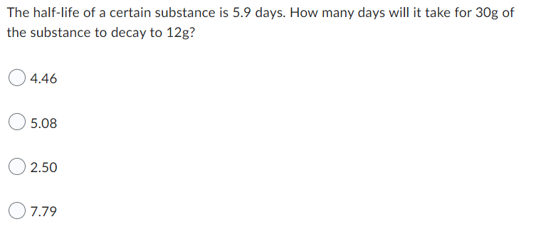 The half-life of a certain substance is 5.9 days. How many days will it take for 30g of
the substance to decay to 12g?
4.46
5.08
2.50
7.79