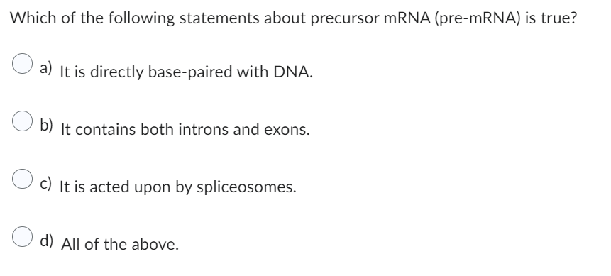Which of the following statements about precursor mRNA (pre-mRNA) is true?
a) It is directly base-paired with DNA.
b) It contains both introns and exons.
c) It is acted upon by spliceosomes.
d) All of the above.