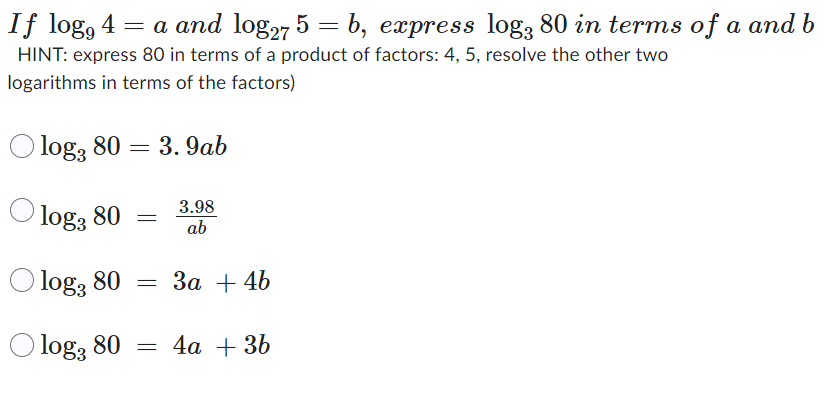If log, 4 = a and log27 5 = b, express log3 80 in terms of a and b
HINT: express 80 in terms of a product of factors: 4, 5, resolve the other two
logarithms in terms of the factors)
O log3 80 = 3.9ab
O log3 80
3.98
ab
log, 80 = 3a + 4b
log3 80 = 4a + 3b
=