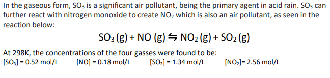 In the gaseous form, SO3 is a significant air pollutant, being the primary agent in acid rain. SO3 can
further react with nitrogen monoxide to create NO₂ which is also an air pollutant, as seen in the
reaction below:
SO3 (g) + NO (g)
NO₂ (g) + SO₂ (g)
At 298K, the concentrations of the four gasses were found to be:
[SO₂] = 0.52 mol/L
[NO] = 0.18 mol/L
[SO₂] = 1.34 mol/L
[NO₂]= 2.56 mol/L