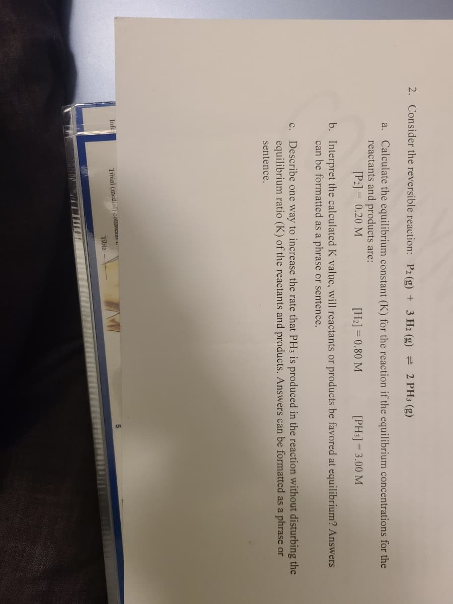 2. Consider the reversible reaction: P2 (g) + 3 H2 (g) = 2 PH3 (g)
Calculate the equilibrium constant (K) for the reaction if the equilibrium concentrations for the
reactants and products are:
[P2] = 0.20 M
a.
[H2] = 0.80 M
[PH3] = 3.00 M
b. Interpret the calculated K value, will reactants or products be favored at equilibrium? Answers
can be formatted as a phrase or sentence.
c. Describe one way to increase the rate that PH3 is produced in the reaction without disturbing the
equilibrium ratio (K) of the reactants and products. Answers can be formatted as a phrase or
sentence.
Infe
Tibial (medial) conatera .
Tibia
