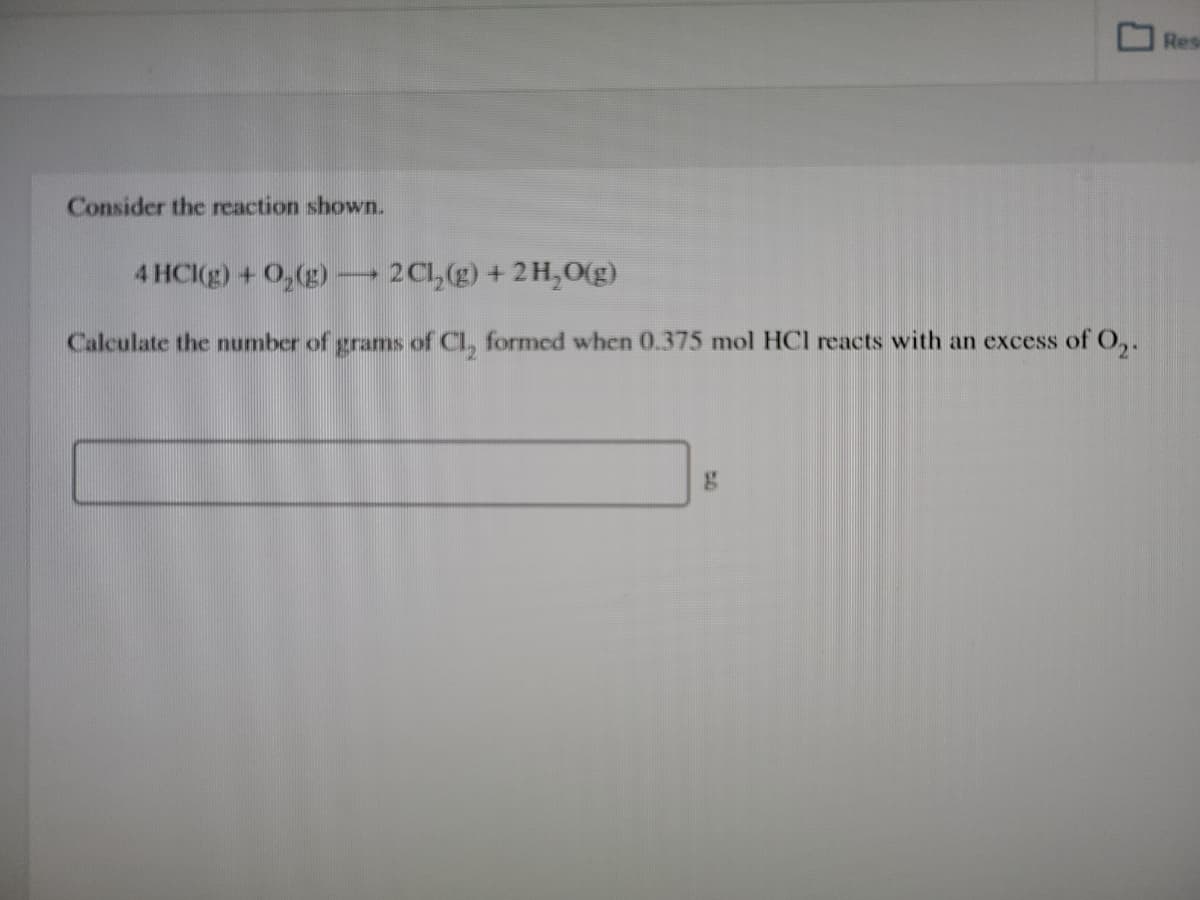 Res
Consider the reaction shown.
4 HCI(g) + 0,(g)
2C1,(g) + 2H,0(g)
Calculate the number of grams of Cl, formed when 0.375 mol HCI reacts with an excess of,.
